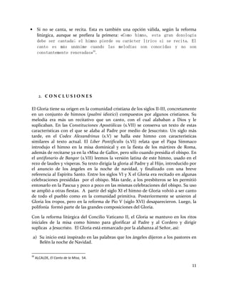 11
• Si no se canta, se recita. Esta es también una opción válida, según la reforma
litúrgica, aunque se prefiera la primera: «Como himno, esta gran doxología
debe ser cantada; el himno pierde su carácter lírico si se recita. El
canto es más unánime cuando las melodías son conocidas y no son
constantemente renovadas»30
.
2. C O N C L U S I O N E S
El Gloria tiene su origen en la comunidad cristiana de los siglos II-III, concretamente
en un conjunto de himnos (psalmi idiotici) compuestos por algunos cristianos. Su
melodía era más un recitativo que un canto, con el cual alababan a Dios y le
suplicaban. En las Constituciones Apostólicas (s.VII) se conserva un texto de estas
características con el que se alaba al Padre por medio de Jesucristo. Un siglo más
tarde, en el Codex Alexandrinus (s.V) se halla este himno con características
similares al texto actual. El Liber Pontificalis (s.VI) relata que el Papa Símmaco
introdujo el himno en la misa dominical y en la fiesta de los mártires de Roma,
además de recitarse ya en la «Misa de Gallo», pero sólo cuando presidía el obispo. En
el antifonario de Bangor (s.VII) leemos la versión latina de este himno, usado en el
rezo de laudes y vísperas. Su texto dirigía la gloria al Padre y al Hijo, introducido por
el anuncio de los ángeles en la noche de navidad, y finalizado con una breve
referencia al Espíritu Santo. Entre los siglos VI y X el Gloria era recitado en algunas
celebraciones presididas por el obispo. Más tarde, a los presbíteros se les permitió
entonarlo en la Pascua y poco a poco en las mismas celebraciones del obispo. Su uso
se amplió a otras fiestas. A partir del siglo XI el himno de Gloria volvió a ser canto
de todo el pueblo como en la comunidad primitiva. Posteriormente se unieron al
Gloria los tropos, pero en la reforma de Pio V (siglo XVI) desaparecieron. Luego, la
polifonía formó parte de las grandes composiciones del Gloria.
Con la reforma litúrgica del Concilio Vaticano II, el Gloria se mantuvo en los ritos
iniciales de la misa como himno para glorificar al Padre y al Cordero y dirigir
suplicas a Jesucristo. El Gloria está enmarcado por la alabanza al Señor, así:
a) Su inicio está inspirado en las palabras que los ángeles dijeron a los pastores en
Belén la noche de Navidad.
30
ALCALDE, El Canto de la Misa, 54.
 