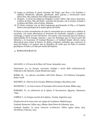12
b) Luego se proclama la gloria inmensa del Padre, que lleva a los hombres a
alabarle, bendecirle, adorarle, glorificarle, darle gracias, y reconocerle como
Señor Dios, Rey celestial, Dios Padre todopoderoso.
c) Después, se recita las alabanzas dirigidas a Cristo: Señor, Hijo único, Jesucristo,
Cordero de Dios, Hijo del Padre, vencedor del pecado y de la muerte, sentado a
la diestra del Padre, sólo él Santo, Altísimo.
d) El Gloria concluye con un final majestuoso proclamando al Hijo y al Espíritu
Santo como partícipes de la misma gloria del Padre.
El Gloria es canto normalmente de toda la comunidad que se reúne para celebrar la
eucaristía, con varias alternativas al momento de entonarlo, siempre y cuando se
mantenga y respete el texto del himno. Así mismo, está reservado para las fiestas y
solemnidades de la liturgia cristiana, y para los domingos que no hacen parte del
Adviento y la Cuaresma. El Gradual Romano y el Gradual Simple ofrecen varias
alternativas para cantar el himno. Se deben componer melodías que conserven el
texto del himno y el carácter que lo identifica, de modo que los fieles al cantarlo
glorifiquen al Padre y al Hijo por medio del Espíritu.
3. B I B L I O G R A F I A
ALCALDE, A., El Canto de la Misa, Sal Terrae, Santander 2002.
[Anámnesis 3/2: La liturgia, eucaristia: teología e storia della celebrazione,ed.
S.Marsili et alii, Marietti, Casale Monferrato 1983.]
BARBA, M., La reforma concililiare dell’«Ordo Missae», CLV-Edizioni Liturgiche,
Roma ²2008.
BASURKO, X., Historia de la Liturgia, Biblioteca litúrgica, Barcelona 2006.
BAUMANN, T., La misa romana, El mensajero del corazón de Jesús, Bilbao 1954.
BOROBIO, D., La celebración de la Iglesia, II Sacramentos, Sígueme, Salamanca
³1994.
CABROL F., La Antigua oración de la Iglesia, Excelsa, Argentina 1947.
[Explicación de la santa misa, ed. equipo de Lasalianos, Madrid 1959.]
Graduale Romanum, Editio 1974, Abbaye Saint-Pierre de Solesmes, 1979.
Graduale Simplex, In usum minorum ecclesiarum, Editio typica altera 1975,
Lib.Editrice Vaticana, 2007.
 