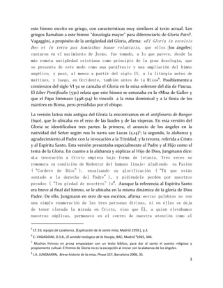3
este himno escrito en griego, con características muy similares al texto actual. Los
griegos llamaban a este himno “doxología mayor” para diferenciarlo de Gloria Patri5
.
Vagaggini, a propósito de la antigüedad del Gloria, afirma: «El Gloria in excelsis
Deo et in terra pax hominibus bonae voluntatis, que ellos [los ángeles]
cantaron en el nacimiento de Jesús, fue tomado, a lo que parece, desde la
más remota antigüedad cristiana como principio de la gran doxología, que
se presenta de este modo como una paráfrasis y una ampliación del himno
angélico, y pasó, al menos a partir del siglo IV, a la liturgia antes de
maitines, y luego, en Occidente, también antes de la Misa»6
. Posiblemente a
comienzos del siglo VI ya se cantaba el Gloria en la misa solemne del día de Pascua.
El Liber Pontificalis (530) relata que este himno se entonaba en la «Misa de Gallo» y
que el Papa Símmaco (498-514) lo vinculó a la misa dominical y a la fiesta de los
mártires en Roma, pero presididas por el obispo.
La versión latina más antigua del Gloria la encontramos en el antifonario de Bangor
(690), que lo ubicaba en el rezo de las laudes y de las vísperas. En esta versión del
Gloria se identificaban tres partes: la primera, el anuncio de los ángeles en la
natividad del Señor según nos lo narra san Lucas (2,14)7
; la segunda, la alabanza y
agradecimiento al Padre con la invocación a la Trinidad; y la tercera, referida a Cristo
y al Espíritu Santo. Esta versión presentaba especialmente al Padre y al Hijo como el
tema de la Gloria. En cuanto a la alabanza y súplicas al Hijo de Dios, Jungmann dice:
«La invocación a Cristo empieza bajo forma de letanía. Tres veces se
rememora su condición de Redentor del humano linaje: aludiendo su Pasión
(“Cordero de Dios”), ensalzando su glorificación (“Tú que estás
sentado a la derecha del Padre”), y pidiéndole perdón por nuestros
pecados (“Ten piedad de nosotros”)»8
. Aunque la referencia al Espíritu Santo
era breve al final del himno, se le ubicaba en la misma dinámica de la gloria de Dios
Padre. De ello, Jungmann en otro de sus escritos, afirma: «estas palabras no son
una simple enumeración de las tres personas divinas, ni en ellas se deja
de tener clavada la mirada en Cristo, sino que Él, a quien elevábamos
nuestras súplicas, permanece en el centro de nuestra atención como el
5
Cf. Ed. equipo de Lasalianos. [Explicación de la santa misa, Madrid 1959.], p.3.
6
C. VAGAGGINI, O.S.B., El sentido teologico de la liturgia, BAC, Madrid ²1965, 340.
7
Muchos himnos en prosa empezaban con un texto bíblico, para dar al canto el acento religioso y
propiamente cultual. El himno de Gloria no es la excepción al iniciar con la alabanza de los ángeles.
8
J.A. JUNGMANN, Breve historia de la misa, Phase 157, Barcelona 2006, 35.
 
