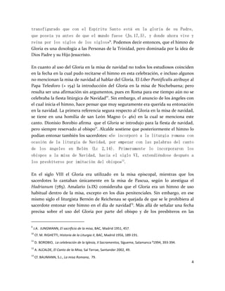 4
transfigurado que con el Espíritu Santo está en la gloria de su Padre,
que poseía ya antes de que el mundo fuese (Jn.17,5), y donde ahora vive y
reina por los siglos de los siglos»9
. Podemos decir entonces, que el himno de
Gloria es una doxología a las Personas de la Trinidad, pero dominada por la idea de
Dios Padre y su Hijo Jesucristo.
En cuanto al uso del Gloria en la misa de navidad no todos los estudiosos coinciden
en la fecha en la cual pudo recitarse el himno en esta celebración, e incluso algunos
no mencionan la misa de navidad al hablar del Gloria. El Liber Pontificalis atribuye al
Papa Telesforo (+ 154) la introducción del Gloria en la misa de Nochebuena; pero
resulta ser una afirmación sin argumentos, pues en Roma para ese tiempo aún no se
celebraba la fiesta litúrgica de Navidad10
. Sin embargo, el anuncio de los ángeles con
el cual inicia el himno, hace pensar que muy seguramente era querida su entonación
en la navidad. La primera referencia segura respecto al Gloria en la misa de navidad,
se tiene en una homilía de san León Magno (+ 461) en la cual se menciona este
canto. Dionisio Borobio afirma que el Gloria se introdujo para la fiesta de navidad,
pero siempre reservado al obispo11
. Alcalde sostiene que posteriormente el himno lo
podían entonar también los sacerdotes: «Se incorporó a la liturgia romana con
ocasión de la liturgia de Navidad, por empezar con las palabras del canto
de los ángeles en Belén (Lc 2,14). Primeramente lo incorporaron los
obispos a la misa de Navidad, hacia el siglo VI, extendiéndose después a
los presbíteros por imitación del obispo»12
.
En el siglo VIII el Gloria era utilizado en la misa episcopal, mientras que los
sacerdotes lo cantaban únicamente en la misa de Pascua, según lo atestigua el
Hadrianum (785). Amalario (s.IX) consideraba que el Gloria era un himno de uso
habitual dentro de la misa, excepto en los días penitenciales. Sin embargo, en ese
mismo siglo el liturgista Bernón de Reichenau se quejada de que se le prohibiera al
sacerdote entonar este himno en el día de navidad13
. Más allá de señalar una fecha
precisa sobre el uso del Gloria por parte del obispo y de los presbíteros en las
9
J.A. JUNGMANN, El sacrificio de la misa, BAC, Madrid 1951, 457.
10
Cf. M. RIGHETTI, Historia de la Liturgia II, BAC, Madrid 1956, 189-191.
11
D. BOROBIO, La celebración de la Iglesia, II Sacramentos, Sígueme, Salamanca ³1994, 393-394.
12
A. ALCALDE, El Canto de la Misa, Sal Terrae, Santander 2002, 49.
13
Cf. BAUMANN, S.J., La misa Romana, 79.
 