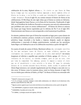 5
celebración de la misa, Righetti afirma: «...lo cierto es que fuera de Roma
hacía tiempo que los sacerdotes habían empezado a decir también ellos el
Gloria en la misa, y en la Urbe se acabó por introducirlo igualmente poco
tiempo después»14
. Ya en el siglo XI, era común entonar el himno de Gloria en las
celebraciones. El Micrólogo de este siglo relata que el himno se omitía en Adviento,
desde Septuagésima hasta Pascua y en la fiesta de los Inocentes. Finalizando el siglo
XIII, en el Pontifical de Guillermo Durando se encuentra una serie de ordenamientos
que prohibían este canto en ciertas celebraciones15
. Al himno de Gloria se unieron
los tropos que luego fueron suprimidos por la reforma de Pío V en el siglo XVI.
Posteriormente este himno se verá enriquecido a nivel musical por la polifonía.
En síntesis, podemos decir que el Gloria fue tomando su lugar poco a poco dentro de
la celebración cristiana: primero, recitado en la oración de la mañana en la Iglesia
primitiva; luego vinculado a las laudes y vísperas; después, usado en algunas
celebraciones y reservado al obispo; posteriormente, recitado por los sacerdotes
hasta llegar a ser habitual su uso en la celebración eucarística a partir del siglo XI16
.
En cuanto al modo de cantar el Gloria, Martimort afirma: «La extremada sencillez
de los más antiguos tonos de Gloria, en modo silábico, muestra que
ciertamente era cantado por el pueblo en la alta edad media»17
. Así mismo
Jungmann al referirse a aquellos que cantaban el Gloria, agrega: «El Gloria, al
contrario de los kyries, se cantaba siempre, pero no por un coro, sino
por toda la comunidad. Sin embargo, pronto lo empezó a cantar el clero
que en el presbiterio o coro asistía a la misa. El papa lo entonaba
delante de su cátedra mirando hacia Oriente, donde estaba el pueblo»18
. El
Gloria llegó entonces a ser cantado regularmente por los clérigos a una sola voz o a
dos coros. El himno como lo tenemos ahora, tomó su forma durante el siglo VIII,
rico en títulos para referirse al Padre y al Hijo19
. En Roma el Gloria era entonado sólo
14
RIGHETTI, Historia de la Liturgia II, 191.
15
Cf. Cf. La liturgia, eucaristia: teología e storia della celebrazione, ed. S.Marsili et alii (Anámnesis 3/2),
Marietti, Casale Monferrato 1983, 205.
16
Algunos autores sugieren que el uso común del Gloria en las celebraciones se dio a partir del siglo XIII.
17
A.G. MARTIMORT, La Iglesia en oración, Herder, Barcelona 1964, 373.
18
JUNGMANN, El sacrificio de la misa, 459.
19
Cf. CABROL, La Antigua oración de la Iglesia, 159-162.
 