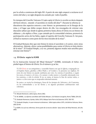 6
por la schola a comienzos del siglo XII. A partir de este siglo empezó a recitarse en el
centro del altar y un siglo después era cantado por todo el pueblo.
En tiempos del Concilio Vaticano II (1962-1965) el Gloria in excelsis se decía después
del Kyrie eleison, estando el sacerdote en medio del altar20
. Durante la reforma se
discutieron dos aspectos entorno a este himno: su permanencia en la liturgia de la
misa, y el lugar que debía ocupar dentro de ella. Los encargados de orientar esta
discusión sabían que desde la iglesia primitiva hasta ahora el Gloria era un himno de
alabanza y de súplica a Dios, y que cantado por la comunidad cristiana, promovía la
participación activa de los fieles, según el espíritu del Concilio Vaticano II. Así pues,
al final se mantuvo como parte de los ritos iniciales de la misa21
.
El Gradual Romano dice que este himno lo inicia el sacerdote o el cantor, entre otras
alternativas. Además, ofrece varias posibilidades para cantar el Gloria en latín dentro
de la misa22
. El Gradual Simple, a su vez, presenta algunos modos más sencillos para
entonar este himno23
.
1.3 El Gloria según la IGMR
En la Instrucción General del Misal Romano24
(IGMR), terminado el Señor, ten
piedad sigue el himno de Gloria. En el número 53 se lee:
53. El Gloria es un antiquísimo y venerable himno con que la Iglesia, congregada en
el Espíritu Santo, glorifica a Dios Padre y al Cordero y le presenta sus súplicas. El
texto de este himno no puede cambiarse por otro. Lo entona el sacerdote, o según
los casos, el cantor o el coro, y lo cantan o todos juntos o el pueblo alternando con
los cantores, o sólo la schola. Si no se canta, al menos lo han de recitar todos, o
juntos o a dos coros que se responden alternativamente.
Se canta o se recita los domingos, fuera de los tiempos de Adviento y de Cuaresma,
en las solemnidades y en las fiestas y en algunas peculiares celebraciones más
solemnes.
20
Cf. Missale Romanum, editio typica, Roma 1962.
21
Cf. M. BARBA, La reforma concililiare dell’«Ordo Missae», CLV-Edizioni Liturgiche, Roma ²2008, 229-233.
22
Cf. Graduale Romanum, Kyriale, Editio 1974, Abbaye Saint-Pierre de Solesmes 1979, 709-797.
23
Cf. Graduale Simplex, In usum minorum ecclesiarum, Editio typica altera 1975, Lib.Editrice Vaticana, Roma
2007,20-49.
24
La IGMR a la cual nos referimos, forma parte de la tercera edición típica latina del Misal Romano, del año
2002.
 