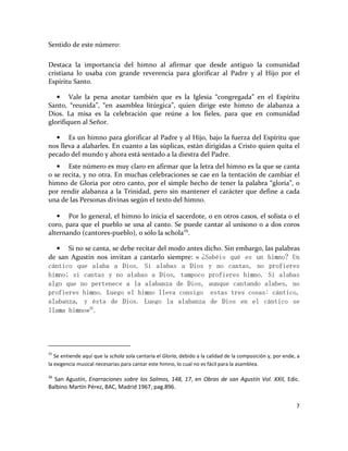 7
Sentido de este número:
Destaca la importancia del himno al afirmar que desde antiguo la comunidad
cristiana lo usaba con grande reverencia para glorificar al Padre y al Hijo por el
Espíritu Santo.
• Vale la pena anotar también que es la Iglesia “congregada” en el Espíritu
Santo, “reunida”, “en asamblea litúrgica”, quien dirige este himno de alabanza a
Dios. La misa es la celebración que reúne a los fieles, para que en comunidad
glorifiquen al Señor.
• Es un himno para glorificar al Padre y al Hijo, bajo la fuerza del Espíritu que
nos lleva a alabarles. En cuanto a las súplicas, están dirigidas a Cristo quien quita el
pecado del mundo y ahora está sentado a la diestra del Padre.
• Este número es muy claro en afirmar que la letra del himno es la que se canta
o se recita, y no otra. En muchas celebraciones se cae en la tentación de cambiar el
himno de Gloria por otro canto, por el simple hecho de tener la palabra “gloria”, o
por rendir alabanza a la Trinidad, pero sin mantener el carácter que define a cada
una de las Personas divinas según el texto del himno.
• Por lo general, el himno lo inicia el sacerdote, o en otros casos, el solista o el
coro, para que el pueblo se una al canto. Se puede cantar al unísono o a dos coros
alternando (cantores-pueblo), o sólo la schola25
.
• Si no se canta, se debe recitar del modo antes dicho. Sin embargo, las palabras
de san Agustín nos invitan a cantarlo siempre: « ¿Sabéis qué es un himno? Un
cántico que alaba a Dios. Si alabas a Dios y no cantas, no profieres
himno; si cantas y no alabas a Dios, tampoco profieres himno. Si alabas
algo que no pertenece a la alabanza de Dios, aunque cantando alabes, no
profieres himno. Luego el himno lleva consigo estas tres cosas: cántico,
alabanza, y ésta de Dios. Luego la alabanza de Dios en el cántico se
llama himno»26
.
25
Se entiende aquí que la schola sola cantaría el Gloria, debido a la calidad de la composición y, por ende, a
la exigencia musical necesarias para cantar este himno, lo cual no es fácil para la asamblea.
26
San Agustín, Enarraciones sobre los Salmos, 148, 17, en Obras de san Agustín Vol. XXII, Edic.
Balbino Martín Pérez, BAC, Madrid 1967, pag.896.
 
