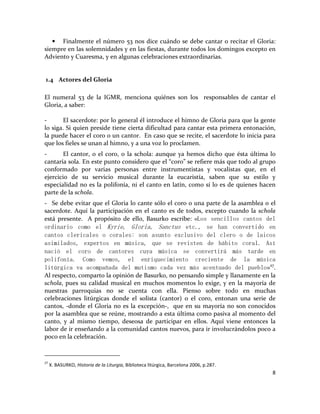8
• Finalmente el número 53 nos dice cuándo se debe cantar o recitar el Gloria:
siempre en las solemnidades y en las fiestas, durante todos los domingos excepto en
Adviento y Cuaresma, y en algunas celebraciones extraordinarias.
1.4 Actores del Gloria
El numeral 53 de la IGMR, menciona quiénes son los responsables de cantar el
Gloria, a saber:
- El sacerdote: por lo general él introduce el himno de Gloria para que la gente
lo siga. Si quien preside tiene cierta dificultad para cantar esta primera entonación,
la puede hacer el coro o un cantor. En caso que se recite, el sacerdote lo inicia para
que los fieles se unan al himno, y a una voz lo proclamen.
- El cantor, o el coro, o la schola: aunque ya hemos dicho que ésta última lo
cantaría sola. En este punto considero que el “coro” se refiere más que todo al grupo
conformado por varias personas entre instrumentistas y vocalistas que, en el
ejercicio de su servicio musical durante la eucaristía, saben que su estilo y
especialidad no es la polifonía, ni el canto en latín, como sí lo es de quienes hacen
parte de la schola.
- Se debe evitar que el Gloria lo cante sólo el coro o una parte de la asamblea o el
sacerdote. Aquí la participación en el canto es de todos, excepto cuando la schola
está presente. A propósito de ello, Basurko escribe: «Los sencillos cantos del
ordinario como el Kyrie, Gloria, Sanctus etc., se han convertido en
cantos clericales o corales: son asunto exclusivo del clero o de laicos
asimilados, expertos en música, que se revisten de hábito coral. Así
nació el coro de cantores cuya música se convertirá más tarde en
polifonía. Como vemos, el enriquecimiento creciente de la música
litúrgica va acompañada del mutismo cada vez más acentuado del pueblo»27
.
Al respecto, comparto la opinión de Basurko, no pensando simple y llanamente en la
schola, pues su calidad musical en muchos momentos lo exige, y en la mayoría de
nuestras parroquias no se cuenta con ella. Pienso sobre todo en muchas
celebraciones litúrgicas donde el solista (cantor) o el coro, entonan una serie de
cantos, -donde el Gloria no es la excepción-, que en su mayoría no son conocidos
por la asamblea que se reúne, mostrando a esta última como pasiva al momento del
canto, y al mismo tiempo, deseosa de participar en ellos. Aquí viene entonces la
labor de ir enseñando a la comunidad cantos nuevos, para ir involucrándolos poco a
poco en la celebración.
27
X. BASURKO, Historia de la Liturgia, Biblioteca litúrgica, Barcelona 2006, p.287.
 