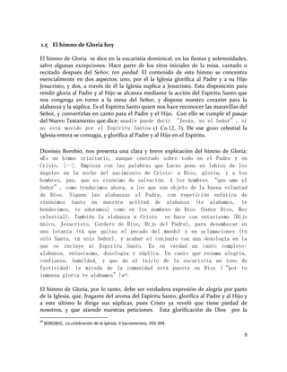 9
1.5 El himno de Gloria hoy
El himno de Gloria se dice en la eucaristía dominical, en las fiestas y solemnidades,
salvo algunas excepciones. Hace parte de los ritos iniciales de la misa, cantado o
recitado después del Señor, ten piedad. El contenido de este himno se concentra
esencialmente en dos aspectos: uno, por él la Iglesia glorifica al Padre y a su Hijo
Jesucristo; y dos, a través de él la Iglesia suplica a Jesucristo. Esta disposición para
rendir gloria al Padre y al Hijo se alcanza mediante la acción del Espíritu Santo que
nos congrega en torno a la mesa del Señor, y dispone nuestro corazón para la
alabanza y la súplica. Es el Espíritu Santo quien nos hace reconocer las maravillas del
Señor, y convertirlas en canto para el Padre y el Hijo. Con ello se cumple el pasaje
del Nuevo Testamento que dice: «nadie puede decir “Jesús, es el Señor”, si
no está movido por el Espíritu Santo» (1 Co.12, 3). De ese gozo celestial la
Iglesia entera se contagia, y glorifica al Padre y al Hijo en el Espíritu.
Dionisio Borobio, nos presenta una clara y breve explicación del himno de Gloria:
«Es un himno trinitario, aunque centrado sobre todo en el Padre y en
Cristo. […]. Empieza con las palabras que Lucas pone en labios de los
ángeles en la noche del nacimiento de Cristo: a Dios, gloria, y a los
hombres, paz, que es sinónimo de salvación. A los hombres “que ama el
Señor”, como traducimos ahora, a los que son objeto de la buena voluntad
de Dios. Siguen las alabanzas al Padre, con repetición enfática de
sinónimos tanto en nuestra actitud de alabanza (te alabamos, te
bendecimos, te adoramos) como en los nombres de Dios (Señor Dios, Rey
celestial). También la alabanza a Cristo se hace con entusiasmo (Hijo
único, Jesucristo, Cordero de Dios, Hijo del Padre), para desembocar en
una letanía (tú que quitas el pecado del mundo) y en aclamaciones (tú
sólo Santo, tú sólo Señor), y acabar el conjunto con una doxología en la
que se incluye al Espíritu Santo. Es en verdad un canto completo:
alabanza, entusiasmo, doxología y súplica. Un canto que resuma alegría,
confianza, humildad, y que da al inicio de la eucaristía un tono de
festividad: la mirada de la comunidad está puesta en Dios (“por tu
inmensa gloria te alabamos”)»28
.
El himno de Gloria, por lo tanto, debe ser verdadera expresión de alegría por parte
de la Iglesia, que, fragante del aroma del Espíritu Santo, glorifica al Padre y al Hijo y
a este último le dirige sus súplicas, pues Cristo ya reveló que tiene piedad de
nosotros, y que atiende nuestras peticiones. Esta glorificación de Dios por la
28
BOROBIO, La celebración de la Iglesia, II Sacramentos, 393-394.
 