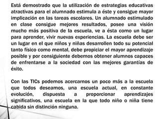 Está demostrado que la utilización de estrategias educativas
atractivas para el alumnado estimula a éste y consigue mayor
implicación en las tareas escolares. Un alumnado estimulado
en clase consigue mejores resultados, posee una visión
mucho más positiva de la escuela, ve a ésta como un lugar
para aprender, vivir nuevas experiencias. La escuela debe ser
un lugar en el que niños y niñas desarrollen todo su potencial
tanto físico como mental, debe propiciar el mayor aprendizaje
posible y por consiguiente debemos obtener alumnos capaces
de enfrentarse a la sociedad con las mejores garantías de
éxito.
Con las TICs podemos acercarnos un poco más a la escuela
que todos deseamos, una escuela actual, en constante
evolución, dispuesta a proporcionar aprendizajes
significativos, una escuela en la que todo niño o niña tiene
cabida sin distinción ninguna.
 