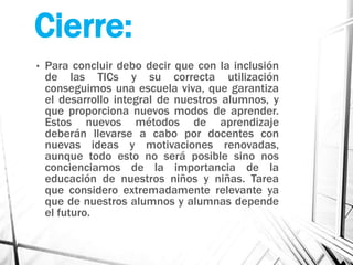 Cierre:
• Para concluir debo decir que con la inclusión
de las TICs y su correcta utilización
conseguimos una escuela viva, que garantiza
el desarrollo integral de nuestros alumnos, y
que proporciona nuevos modos de aprender.
Estos nuevos métodos de aprendizaje
deberán llevarse a cabo por docentes con
nuevas ideas y motivaciones renovadas,
aunque todo esto no será posible sino nos
concienciamos de la importancia de la
educación de nuestros niños y niñas. Tarea
que considero extremadamente relevante ya
que de nuestros alumnos y alumnas depende
el futuro.
 