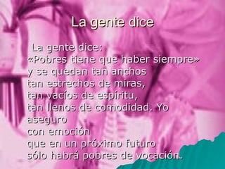 La gente dice La gente dice:  «Pobres tiene que haber siempre»  y se quedan tan anchos  tan estrechos de miras,  tan vacíos de espíritu,  tan llenos de comodidad. Yo aseguro  con emoción  que en un próximo futuro  sólo habrá pobres de vocación. 