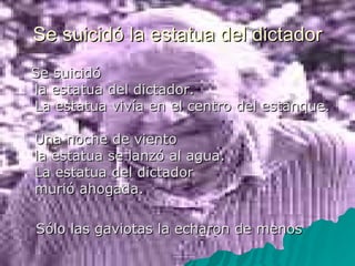 Se suicidó la estatua del dictador Se suicidó  la estatua del dictador.  La estatua vivía en el centro del estanque.  Una noche de viento  la estatua se lanzó al agua.  La estatua del dictador  murió ahogada.  Sólo las gaviotas la echaron de menos 