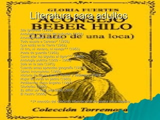 Literatura para adultos  Isla ignorada (1950) Antología y poemas del suburbio (1954) Aconsejo beber hilo (1954) Todo asusta a Caracas* (1958) Que estás en la Tierra (1962) Ni tiro, ni veneno, ni navaja** (1965) Poeta de guardia (1968) Como atar los bigotes al tigre*** (1969) Antología poética (1950 – 1969) Sola en la sala (1973) Cuando amas aprendes geografía (1973) Obras incompletas (1980) Historia de Gloria  (amor, humor y desamor)  (1983) Mujer de verso en pecho (1983) Pecábamos como ángeles (1997) Glorierías (1999) Es difícil ser feliz una tarde (2005) El Rastro (2006) *1ª mención del concurso internacional de poesía lirica hispána 