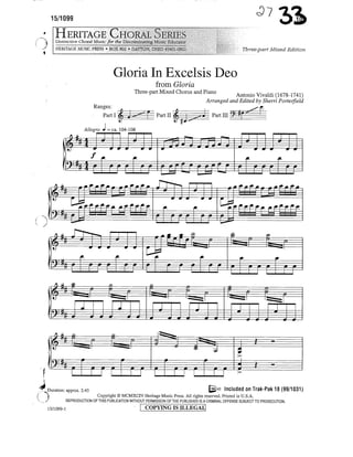 15/1099


   Distinctive Choral Music for the Discriminating Music Educator
   HERITAGE MUSIC PRESS « BOX 802 » DAYTON, OHIO 45401-0802                                        Three-part Mixed Edition



                                   Gloria In Excelsis Deo
                                                      from Gloria
                                           Three-part Mixed Chorus and Piano       ^^ Viyaldi (1678_mi)
                                                                        Arranged and Edited by Sherri Porterfield
                         Ranges:




                                                             rrn
                                                  c.«.^
  jf   fttf   —•*        1— 1   —4>                                                CP   •     I —n_^         f2       p
                 — J— J— J—            J   9                 cs=Js ^ 1
                 ,*-      1ft.                                                «.                  *                  f.
U^=£=I
  1 fiil- »
   -
                     r r r I—r r iLI—1• r r —1—hN                                                       :J"^         —F       '




                                                                                                 f
                           r
Duration: approx. 2:45                                                             IS"8 Included on Trak-Pak 18 (99/1031)
                        Copyright © MCMXCIV Heritage Music Press. All rights reserved. Printed in U.S.A.
         REPRODUCTION OF THIS PUBLICATION WITHOUT PERMISSION OF THE PUBLISHER IS A CRIMINAL OFFENSE SUBJECT TO PROSECUTION.

15/1099-1                                         COPYING is ILLEGAL]
 