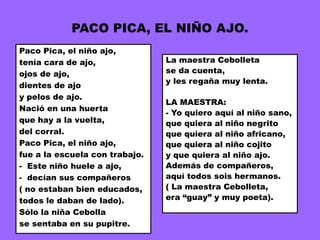 PACO PICA, EL NIÑO AJO.
Paco Pica, el niño ajo,
tenía cara de ajo,              La maestra Cebolleta
ojos de ajo,                    se da cuenta,
                                y les regaña muy lenta.
dientes de ajo
y pelos de ajo.
                                LA MAESTRA:
Nació en una huerta
                                - Yo quiero aquí al niño sano,
que hay a la vuelta,            que quiera al niño negrito
del corral.                     que quiera al niño africano,
Paco Pica, el niño ajo,         que quiera al niño cojito
fue a la escuela con trabajo.   y que quiera al niño ajo.
- Este niño huele a ajo,        Además de compañeros,
- decían sus compañeros         aquí todos sois hermanos.
( no estaban bien educados,     ( La maestra Cebolleta,
todos le daban de lado).        era “guay” y muy poeta).
Sólo la niña Cebolla
se sentaba en su pupitre.
 