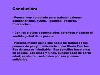 Conclusión:

- Poema muy apropiado para trabajar valores:
compañerismo, ayuda, igualdad, respeto,
tolerancia…


- Con los dibujos secuenciados aprenden y captan el
sentido global de la poesía.

- Personalmente opino que nadie ha trabajado los
poemas de paz y convivencia como Gloria Fuertes.
Esa dulzura es inimitable. Esa sencillez hace amar
su poesía. Los niños y niñas, aunque sean de corta
edad, se sienten seducidos por sus poemas
solidarios.
 