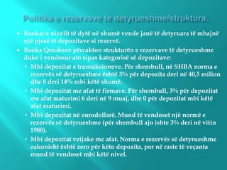  Bankat e nivelit të dytë në shumë vende janë të detyruara të mbajnë
një pjesë të depozitave si rezervë.
 Banka Qendrore përcakton strukturën e rezervave të detyrueshme
duke i vendosur ato sipas kategorisë së depozitave:
 Mbi depozitat e transaksioneve. Për shembull, në SHBA norma e
rezervës së detyrueshme është 3% për depozita deri në 40,5 milion
dhe 8 deri 14% mbi këtë shumë.
 Mbi depozitat me afat të firmave. Për shembull, 3% për depozitat
me afat maturimi 6 deri në 9 muaj, dhe 0 për depozitat mbi këtë
afat maturimi.
 Mbi depozitat në eurodollarë. Mund të vendoset një normë e
rezervës së detyrueshme (për shembull ajo ishte 3% deri në vitin
1988).
 Mbi depozitat vetjake me afat. Norma e rezervës së detyrueshme
zakonisht është zero për këto depozita, por në raste të veçanta
mund të vendoset mbi këtë nivel.
 