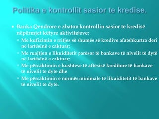  Banka Qendrore e zbaton kontrollin sasior të kredisë
nëpërmjet këtyre aktiviteteve:
 Me kufizimin e rritjes së shumës së kredive afatshkurtra deri
në lartësinë e caktuar;
 Me ruajtjen e likuiditetit parësor të bankave të nivelit të dytë
në lartësinë e caktuar;
 Me përcaktimin e kushteve të aftësisë kreditore të bankave
të nivelit të dytë dhe
 Me përcaktimin e normës minimale të likuiditetit të bankave
të nivelit të dytë.
 