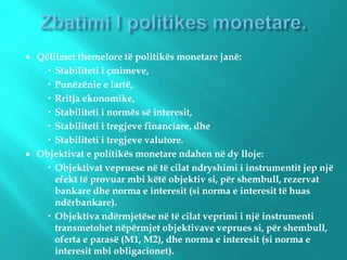  Qëllimet themelore të politikës monetare janë:
 Stabiliteti i çmimeve,
 Punëzënie e lartë,
 Rritja ekonomike,
 Stabiliteti i normës së interesit,
 Stabiliteti i tregjeve financiare, dhe
 Stabiliteti i tregjeve valutore.
 Objektivat e politikës monetare ndahen në dy lloje:
 Objektivat vepruese në të cilat ndryshimi i instrumentit jep një
efekt të provuar mbi këtë objektiv si, për shembull, rezervat
bankare dhe norma e interesit (si norma e interesit të huas
ndërbankare).
 Objektiva ndërmjetëse në të cilat veprimi i një instrumenti
transmetohet nëpërmjet objektivave veprues si, për shembull,
oferta e parasë (M1, M2), dhe norma e interesit (si norma e
interesit mbi obligacionet).
 