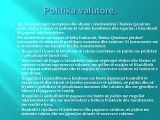  Një funksion tjetër kompleks dhe shumë i rëndësishëm i Bankës Qendrore
është ruajtja e vlerës së jashtme të valutës kombëtare dhe sigurimi i likuiditetit
në pagesat ndërkombëtare.
 Për sendërtimin me sukses të këtij funksioni, Banka Qendrore përdorë
instrumente të caktuara të politikave monetare dhe valutore. Si instrumente më
të rëndësishme me karakter të tillë, konsiderohen:
 Rregullimi i kursit të këmbimit të valutës kombëtare në pajtim me politikën
e përcaktuar të kursit real;
 Intervenimi në tregun e brendshëm valutor nëpërmjet shitjes dhe blerjes së
mjeteve valutore nga rezervat valutore, me qëllim të ruajtjes së likuiditetit
në pagesat ndërkombëtare dhe të ruajtjes së rezervave valutore në lartësinë e
përcaktuar;
 Rregullimi i marrëdhënieve kreditore me botën nëpërmjet kontrollit të
hyrjes borxh dhe lejimit të kredive personave të jashtëm, në pajtim dhe në
frymën e politikave të përcaktuara monetare dhe valutore dhe me gjendjen e
bilancit të pagesave të vendit;
 Rregullimi i qarkullimit të pagesave me botën në pajtim me rregullat
ndërkombëtare dhe me marrëveshjet e lidhura bilaterale dhe multilaterale
me vendet e tjera;
 Kontrolli i rrjedhave të arkëtimeve dhe pagesave valutore, në pajtim me
sistemin valutor dhe me gjendjen aktuale të rezervave valutore.
 