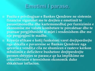  Pozita e privilegjuar e Bankes Qendrore ne sistemin
financiar sigurohet me te drejten e emetimit te
parase(monedha dhe kartemonedha) per furnizimin e
ekonomise me valute kombetare te percaktuar dhe te
pranuar pergjithesisht si mjet i rendesishem dhe me
nje pergjegjesi te madhe.
 Kryerja efikase e ketij funksioni varet drejtperdrejte
nga shkalla e pavaresise se Bankes Qendrore nga
qeveria e vendit,e cila ne shumicen e rasteve kerkon
mbulimin e deficiteve buxhetore drejtperdrejte
permes shtypjes se parase,e qe ka implikime ne
cekuilibrimin e teresishem ekonomik duke
shkaktuar inflacion.
 