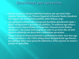 Bankat qendrore ofrojnë shërbime bankare për qeverinë duke
mbajtur depozitat e saj. Përmes llogarisë të thesarit, Banka Qendrore
bën pagesa për institucione publike duke lëshuar çeqe.
 Ajo gjithashtu përmbushë nevojat për kreditim afatshkurtër duke i
shitur obligacionet e qeverisë tek publiku. Të ardhurat nga shitja e
obligacioneve depozitohen në llogarinë e thesarit pranë Bankës
Qendrore e cila pastaj bënë pagesa në emër të qeverisë dhe në këtë
mënyrë udhëheqë me detyrimet e tërësishme qeveritare.
 Thesari mund të financoj deficitin e përkohshëm duke marr hua nga
Banka Qendrore e cila i blen obligacionet drejtpërdrejtë nga thesari,
por gjithnjë duke marr parasysh ndikimin e këtij veprimi në masën e
parasë në qarkullim.
 