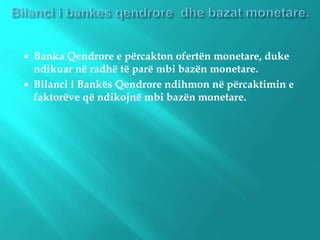  Banka Qendrore e përcakton ofertën monetare, duke
ndikuar në radhë të parë mbi bazën monetare.
 Bilanci i Bankës Qendrore ndihmon në përcaktimin e
faktorëve që ndikojnë mbi bazën monetare.
 
