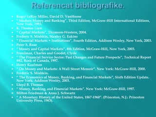  Roger LeRoy Miller, David D. VanHoose
 “ Modern Money and Banking”, Third Edition, McGraw-Hill International Editions,
New York, 1993.
 K. Thomas Liaw
 “ Capital Markets”, Thomson-Western, 2004.
 Frederic S. Mishkin, Stanley G. Eakins
 “ Financial Markets + Institutions”, Fourth Edition, Addison Wesley, New York, 2003.
 Peter S. Rose
 “ Money and Capital Markets”, 8th Edition, McGraw-Hill, New York, 2003.
 Freedman, Charles and Goodet, Clyde
 “ The Financial Service Sector: Past Changes and Future Prospects”, Technical Report
#82, Bank of Canada, 1997.
 Henry Kaufman
 “ On Money and Markets: A Wall Street Memoir”. New York: McGraw-Hill, 2000.
 Frederic S. Mishkin.
 “ The Economics of Money, Banking, and Financial Markets”, Sixth Edition Update.
New York: Addison Wesley, 2003.
 Lloyd B. Thomas
 “ Money, Banking, and Financial Markets”. New York: McGraw-Hill, 1997.
 Milton Friedman & Anna J. Schwartz
 “ A Monetary History of the United States, 1867-1960”. (Princeton, N.J.: Princeton
University Press, 1963).
 