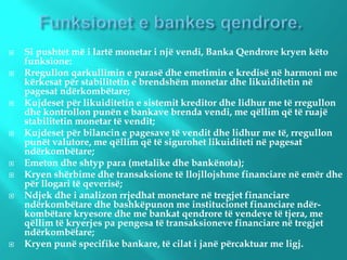  Si pushtet më i lartë monetar i një vendi, Banka Qendrore kryen këto
funksione:
 Rregullon qarkullimin e parasë dhe emetimin e kredisë në harmoni me
kërkesat për stabilitetin e brendshëm monetar dhe likuiditetin në
pagesat ndërkombëtare;
 Kujdeset për likuiditetin e sistemit kreditor dhe lidhur me të rregullon
dhe kontrollon punën e bankave brenda vendi, me qëllim që të ruajë
stabilitetin monetar të vendit;
 Kujdeset për bilancin e pagesave të vendit dhe lidhur me të, rregullon
punët valutore, me qëllim që të sigurohet likuiditeti në pagesat
ndërkombëtare;
 Emeton dhe shtyp para (metalike dhe bankënota);
 Kryen shërbime dhe transaksione të llojllojshme financiare në emër dhe
për llogari të qeverisë;
 Ndjek dhe i analizon rrjedhat monetare në tregjet financiare
ndërkombëtare dhe bashkëpunon me institucionet financiare ndër-
kombëtare kryesore dhe me bankat qendrore të vendeve të tjera, me
qëllim të kryerjes pa pengesa të transaksioneve financiare në tregjet
ndërkombëtare;
 Kryen punë specifike bankare, të cilat i janë përcaktuar me ligj.
 