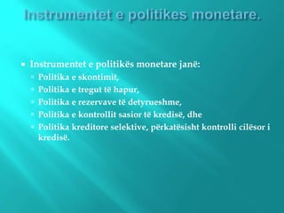  Instrumentet e politikës monetare janë:
 Politika e skontimit,
 Politika e tregut të hapur,
 Politika e rezervave të detyrueshme,
 Politika e kontrollit sasior të kredisë, dhe
 Politika kreditore selektive, përkatësisht kontrolli cilësor i
kredisë.
 