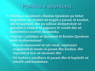  Politika e skontimit e Bankës Qendrore po bëhet
rregullator me rëndësi në tregjet e parasë, të kredisë,
dhe të kapitalit, dhe po ndikon drejtpërdrejt në
gjendjen e bilancit të pagesave të vendit dhe në
stabilitetin e ecurive ekonomike.
 Veprimi i politikës së skontimit të Bankës Qendrore
është dydimensional:
 Brenda ekonomisë së një vendi, nëpërmjet
rregullimit të masës së parasë dhe kredisë, dhe
veprimit të tyre në ekonomi dhe
 Në fushën e rrjedhave të parasë dhe të kapitalit në
shkallë ndërkombëtare.
 