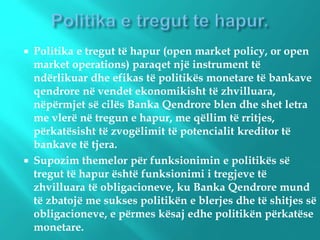  Politika e tregut të hapur (open market policy, or open
market operations) paraqet një instrument të
ndërlikuar dhe efikas të politikës monetare të bankave
qendrore në vendet ekonomikisht të zhvilluara,
nëpërmjet së cilës Banka Qendrore blen dhe shet letra
me vlerë në tregun e hapur, me qëllim të rritjes,
përkatësisht të zvogëlimit të potencialit kreditor të
bankave të tjera.
 Supozim themelor për funksionimin e politikës së
tregut të hapur është funksionimi i tregjeve të
zhvilluara të obligacioneve, ku Banka Qendrore mund
të zbatojë me sukses politikën e blerjes dhe të shitjes së
obligacioneve, e përmes kësaj edhe politikën përkatëse
monetare.
 