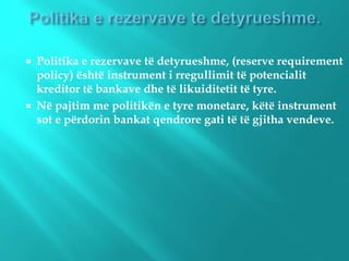  Politika e rezervave të detyrueshme, (reserve requirement
policy) është instrument i rregullimit të potencialit
kreditor të bankave dhe të likuiditetit të tyre.
 Në pajtim me politikën e tyre monetare, këtë instrument
sot e përdorin bankat qendrore gati të të gjitha vendeve.
 