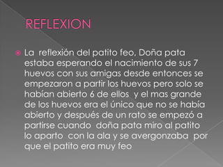    La reflexión del patito feo, Doña pata
    estaba esperando el nacimiento de sus 7
    huevos con sus amigas desde entonces se
    empezaron a partir los huevos pero solo se
    habían abierto 6 de ellos y el mas grande
    de los huevos era el único que no se había
    abierto y después de un rato se empezó a
    partirse cuando doña pata miro al patito
    lo aparto con la ala y se avergonzaba por
    que el patito era muy feo
 