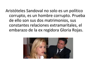 Aristóteles Sandoval no solo es un político
  corrupto, es un hombre corrupto. Prueba
  de ello son sus dos matrimonios, sus
  constantes relaciones extramaritales, el
  embarazo de la ex regidora Gloria Rojas.
 