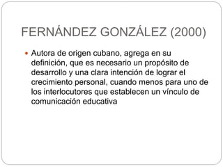 FERNÁNDEZ GONZÁLEZ (2000)
 Autora de origen cubano, agrega en su
definición, que es necesario un propósito de
desarrollo y una clara intención de lograr el
crecimiento personal, cuando menos para uno de
los interlocutores que establecen un vínculo de
comunicación educativa
 