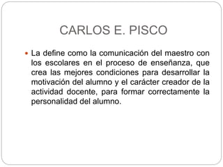 CARLOS E. PISCO
 La define como la comunicación del maestro con
los escolares en el proceso de enseñanza, que
crea las mejores condiciones para desarrollar la
motivación del alumno y el carácter creador de la
actividad docente, para formar correctamente la
personalidad del alumno.
 