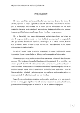 Mapa conceptual Gerencia de Proyectos y ciclo de vida.
2
INTRODUCCION
El avance tecnológico en la actualidad, ha hecho que sean diversas las formas de
enseñar, ajustadas al tiempo y prioridades de cada estudiante; y así mismo los recursos
para el aprendizaje sean variados, de tal forma que las Instituciones de alto nivel
académico, han visto la necesidad de ir adaptando sus planes de administración, para que
tengan accesibilidad a todos aquellos, que deseen vincularse a sus programas.
Hoy en día es fácil ver a nuestro lado cualquier artefacto tecnológico, que incluso un
niño de temprana edad, ya maneja con cierta facilidad; y esto por ende ha traspasado la
idea que teníamos de un futuro científico y homologado en lo virtual. Vaillant, Marcelo
(2012) comenta acerca de una sociedad en relación a una expansión de las nuevas
tecnologías de tipo administrativo.
Es hora de cambiar y darle al universo seres capaces de decidir e implementar nuevas
tecnologías. Porque truncar el saber, si debemos ir a la vanguardia de la innovación.
El esquema que se presenta intenta vislumbrar paso a paso cada uno de los elementos,
recursos, objetivos de una buena planificación estratégica, partiendo de lo específico a un
entorno general. Adaptándolo así mismo a nuestro acontecer diario, en las condiciones y
espacios que nos desenvolvemos. Fácilmente un estudiante – aprendiente puede estar en un
contexto apartado, pero si tiene acceso a internet, podrá solucionar inquietudes y llevar su
labor académica a cabalidad, y así mismo contar con una buena administración, así sea en
una sede retirada de la Institución, a la cual está vinculada.
Seguir los parámetros de una excelente administración actualizada, no es que nos evite
incurrir en errores, pero si podemos tener la certeza, que con una excelente planificación,
podremos salir adelante y lograr un buen ciclo de vida de determinado proyecto.
 