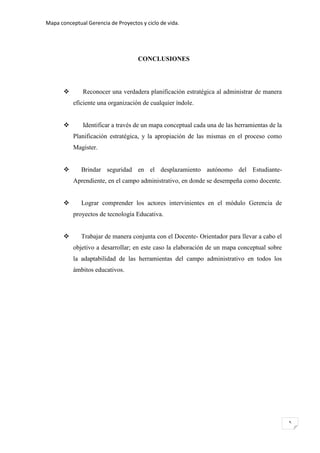 Mapa conceptual Gerencia de Proyectos y ciclo de vida.
5
CONCLUSIONES
 Reconocer una verdadera planificación estratégica al administrar de manera
eficiente una organización de cualquier índole.
 Identificar a través de un mapa conceptual cada una de las herramientas de la
Planificación estratégica, y la apropiación de las mismas en el proceso como
Magister.
 Brindar seguridad en el desplazamiento autónomo del Estudiante-
Aprendiente, en el campo administrativo, en donde se desempeña como docente.
 Lograr comprender los actores intervinientes en el módulo Gerencia de
proyectos de tecnología Educativa.
 Trabajar de manera conjunta con el Docente- Orientador para llevar a cabo el
objetivo a desarrollar; en este caso la elaboración de un mapa conceptual sobre
la adaptabilidad de las herramientas del campo administrativo en todos los
ámbitos educativos.
 
