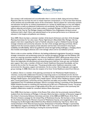Our society is still uneducated and uncomfortable when it comes to death, dying and serious illness. 
Physicians often do not have the time to initiate important conversations, or do not have them because 
of the sensitive and uncomfortable nature of the conversation. Gloria’s passion for community outreach 
and education has led her to conduct presentations on a variety of related topics to civic and religious 
organizations as well as professional conferences and workshops. She has been featured in numerous 
opinion editorials and articles in local media outlets in southeast Michigan. In 2012, Gloria was named 
Educator of the Year by The Michigan Hospice and Palliative Care Organization during its annual 
conference held in April. Gloria was selected based on her proven performance as an advocate and 
educator in the hospice and palliative care industry. 
Since 2009, Gloria has been a volunteer member of the board of directors and chair of the Strategic 
Planning Committee for her alma mater, Marian High School in Bloomfield Hills, Michigan. She has 
played a vital role in expanding the reach of Catholic education to girls in Oakland County through 
strategic initiatives and community education. As chair of the strategic planning committee, Gloria 
explores how the economy impacts private education and has been instrumental in ensuring its 
availability and affordability. Gloria has guided the school through funding challenges, a changing culture 
that includes technological advances and a new teenage culture and an accreditation process. 
Gloria is also an active member of Inforum, the leading professional organization focused on creating 
strategic connections and accelerating careers for women throughout Michigan and the Midwest. She 
serves as a steering committee member for Inforum’s Healthcare NEXT affinity group where she has 
been responsible for bringing together women in the healthcare industry for education and training. 
Gloria has helped plan the educational and networking events held four times per year and facilitate 
peer support. She is also a member of Inforum’s Senior Healthcare Executives Roundtable, and has 
served as the co-chair for the past year. The group provides senior healthcare executives a safe 
environment for discussion, support and education. As the co-chair, Gloria helps plan and organize 
group meetings. In 2008, Gloria was the recipient of an Inner Circle Healthcare award from Inforum. 
In addition, Gloria is a member of the planning committee for the Washtenaw Health Initiative, a 
voluntary, county-wide collaboration focused on improving access to coordinated care for the low-income, 
uninsured and Medicaid populations. The effort includes representatives from the University of 
Michigan Health System, Saint Joseph Mercy Health System, VA Ann Arbor Healthcare System, health 
plans, county government, community services, physicians and safety net providers. More than 40 
organizations and 175 individuals participate. Gloria is currently chairing a committee of the Washtenaw 
Health Initiative focused on reviewing and improving end of life care in Washtenaw County. The group 
is discussing ways to ensure access to high-quality end of life care to everyone in the community and 
establish collaborative models for consistent advance illness discussions. 
Since 2008, Gloria has been a member of the Rotary Club, where she has previously mentored Rotary 
students from the University of Michigan. In the past, Gloria has been a member of the Junior League of 
Ann Arbor’s Community Advisory Committee and chair of the 2008 and 2009 Power of the Purse 
Women’s Initiative campaign for the United Way of Washtenaw County. She has been a thrice nominee 
for the Athena Award by the Women’s Council of Washtenaw County, and recognized as a Diversity 
Champion by the Birmingham Bloomfield Area Race Relations & Diversity Task Force. Gloria was 
named Champion of the New Economy by Junior Achievement of Southeast Michigan in partnership 
with DBusiness magazine and News/Talk 760 WJR in 2011. The award recognizes business leaders in 
metro Detroit who are contributing to moving the economy forward. 
 