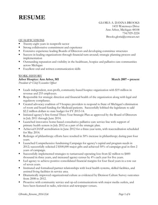 RESUME 
GLORIA A. DANNA BROOKS 
1435 Waterways Drive 
Ann Arbor, Michigan 48108 
734/929-2224 
Brooks.gloria@comcast.net 
QUALIFICATIONS 
 Twenty-eight years in nonprofit sector 
 Strong collaborative commitment and experience 
 Extensive experience leading Boards of Directors and developing committee structures 
 Success in leading organizations through financial turn-around; strategic planning process and 
implementation 
 Outstanding reputation and visibility in the healthcare, hospice and palliative care communities 
across Michigan 
 Excellent oral and written communication skills 
WORK HISTORY 
Arbor Hospice: Ann Arbor, MI March 2007 – present 
President & Chief Executive Officer 
 Leads independent, non-profit, community-based hospice organization with $19 million in 
revenue and 255 employees. 
 Responsible for strategic direction and financial health of the organization along with legal and 
regulatory compliance. 
 Created advocacy coalition of 9 hospice providers to respond to State of Michigan’s elimination 
of room and board funding for Medicaid patients. Successfully lobbied the legislature to add 
$2.2 million dollars to state budget for FY 2013-14. 
 Initiated agency’s first formal Three-Year Strategic Plan as approved by the Board of Directors 
in July 2011 through June 2014. 
 Launched innovative home-based consultative palliative care service line with support of 
primary health system in July 2012 as a part of the strategic plan. 
 Achieved CHAP accreditation in June 2012 for a three-year term, with reaccreditation scheduled 
for May 2014. 
 Redesign of philanthropy efforts have resulted in 50% increase in philanthropy during past four 
years. 
 Launched Comprehensive fundraising Campaign for agency’s capital and program needs in 
2012; successfully solicited 2 $500,000 major gifts and achieved 50% of campaign goal in first 2 
years of campaign. 
 Successfully implemented strategies to turnaround operating loss from $2 million to $400 
thousand in three years, and increased agency census by 4% each year for five years. 
 Led agency to achieve positive consolidated financial margins for four fiscal years in a row out 
of seven years. 
 Instituted and formalized partner relationships with local health systems, skilled facilities, and 
assisted living facilities in service area. 
 Dramatically improved organizational culture as evidenced by Denison Culture Survey outcomes 
from 2008 to 2012. 
 Proactive with community service and op-ed communications with major media outlets, and 
have been featured in radio, television and newspaper venues. 
GBrooks_Resume_2014 (1)4 Page 1 of 6 
 