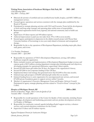 Visiting Nurse Association of Southeast Michigan: Oak Park, MI 2003 - 2007 
Chief Operating Officer 
May 2005 – February 2007 
 Directed all activities of certified and non-certified home health, hospice, and HIV/AIDS case 
management services. 
 Ensured agency operations and services consistent with the strategic plan established by the 
Board of Trustees. 
 Participated in strategic planning activities with CEO and Executive Team; led the development 
of short and long-range strategic and operating plans within areas of responsibility. 
 Represented organization before local, regional, and national community and/or health care 
groups. 
 Supervision of 8 direct reports and 180 indirect reports. 
 Achieved improvement to paid case mix index from .99 to 1.08 in seven months. 
 Secured agency participation in depression in the elderly research project with Wayne State 
University Institute of Gerontology in two-year study related to homecare and occupational 
therapy. 
 Responsible for day to day operations of Development Department, including major gifts, direct 
mail, grants, and events. 
Vice President, Development 
November 2003 – April 2005 
 Responsible for operations of VNA’s Development Department, serving a $25 million 
healthcare nonprofit organization. 
 Duties included creation and implementation of Development Department budget revenue and 
expense goals of $2.9 million; creating department strategic plan including goals and objectives; 
developing strategies for operational efficiencies; supervising 2 direct reports. 
 Secured $15,000 major gift within first 90 days, the largest in the organization’s history. 
 Secured $15,000 in new corporate funding in first 120 days. 
 Implemented direct mail strategy that generated more than $12,000 in first nine months. 
 Solicited major gift prospect of $3,000 individual gift within first six months. 
 Initiated funding focus to assist organization for uncompensated care services, and secured 
$75,000 private foundation grant to support services within 9 months. 
 Member of organization’s Executive Management Team and Hospice Advisory Council. 
Participated in agency strategic planning activities related to “Good to Great” concept by Jim 
Collins. 
Hospice of Michigan: Detroit, MI 2000 to 2003 
Director of Operations, Maggie Allesee Center for Quality of Life 
November 2002 – November 2003 
 Responsible for overall operations of the Center for Quality of Life statewide, including finance 
and budget, development and fundraising, personnel, and new product development activities 
for Hospice of Michigan. 
 Responsible for community outreach agenda including all grief support services, volunteer 
services, and external education conferences for the Center. 
 Supervised 35 direct and 20 indirect reports. 
Regional Development Director for Southeastern Michigan 
GBrooks_Resume_2014 (1)4 Page 2 of 6 
 