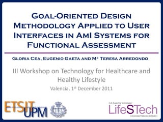 Goal-Oriented Design
Methodology Applied to User
Interfaces in AmI Systems for
   Functional Assessment
Gloria Cea, Eugenio Gaeta and Mª Teresa Arredondo

III Workshop on Technology for Healthcare and
               Healthy Lifestyle
             Valencia, 1st December 2011
 