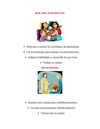 ROL DEL ESTUDIANTE




• Dirija por si mismo las actividades de aprendizaje.

• Usa la tecnología para manejar sus presentaciones.

 • Adquiere habilidades y desarrolla las que tiene.

               • Trabaja en equipo.
                Rol del docente




 • Realizar más evaluaciones multidimensionales.

   • Usa más un pensamiento interdisciplinario.

             • Trabaja más en equipo.
 
