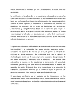 mapas conceptuales o mentales, que son una herramienta de apoyo para este
aprendizaje.

La participación de los educandos es un elemento de estimulación y es una de las
bases para la construcción de conocimiento es importante tener en cuenta que al
hacer una profundización en la comprensión se pueden dar resultados positivos,
además de éstos aspectos es fundamental la combinación del discurso bien
organizado del educador con un grupo de estudiantes con sentimientos,
pensamientos y comportamientos hacia el conocimiento para lograr un
compromiso a la hora de alcanzar un aprendizaje significativo, es decir el vinculo
desarrollado por el educador con los estudiantes se origina de la mejor manera
para así poder proyectar la actividad con participación activa de los integrantes,
potenciando su deseo de aprender.




El aprendizaje significativo tiene una serie de características esenciales que son la
intencionalidad y la reciprocidad las cuales permiten establecer metas y
seleccionar los objetivos de manera que el sujeto perciba e intérprete los
estímulos de    forma significativa.   Es fundamental tener claro el concepto de
significado para poder que el educador presente situaciones de aprendizaje de
una forma interesante y relevante para el educando.               El docente debe
potencializar al máximo en los estudiantes la competencia del aprendizaje
significativo, ya que hay que tener claro que la tarea se adapta de acuerdo a la
capacidad del sujeto. El docente debe tener trascendencia en la adquisición de
habilidades y operaciones mentales que le permiten al sujeto la aplicación y la
generación de nuevas ideas para otras áreas académicas de la vida.

El aprendizaje significativo es el resultado de las interacciones de los
conocimientos previos y los conocimientos nuevos y de su adaptación al contexto
social y que además va hacer funcional en determinado momento en la vida del
ser humano.
 