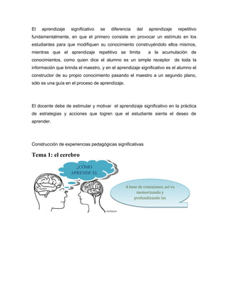 El   aprendizaje    significativo   se   diferencia    del    aprendizaje        repetitivo
fundamentalmente, en que el primero consiste en provocar un estímulo en los
estudiantes para que modifiquen su conocimiento construyéndolo ellos mismos,
mientras que el aprendizaje repetitivo se limita             a la acumulación de
conocimientos, como quien dice el alumno es un simple receptor                  de toda la
información que brinda el maestro, y en el aprendizaje significativo es el alumno el
constructor de su propio conocimiento pasando el maestro a un segundo plano,
sólo es una guía en el proceso de aprendizaje.




El docente debe de estimular y motivar el aprendizaje significativo en la práctica
de estrategias y acciones que logren que el estudiante sienta el deseo de
aprender.




Construcción de experiencias pedagógicas significativas

Tema 1: el cerebro
                     ¿CÓMO
                   APRENDE EL
                    CEREBRO?
                                                 A base de conexiones, así va
                                                       memorizando y
                                                     profundizando las
                                                         conexiones
 