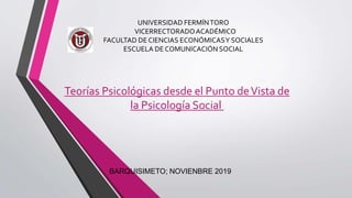 UNIVERSIDAD FERMÍNTORO
VICERRECTORADOACADÉMICO
FACULTAD DE CIENCIAS ECONÓMICASY SOCIALES
ESCUELA DE COMUNICACIÓN SOCIAL
Teorías Psicológicas desde el Punto deVista de
la Psicología Social
BARQUISIMETO; NOVIENBRE 2019
 