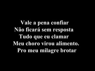 Vale a pena confiar  Não ficará sem resposta  Tudo que eu clamar  Meu choro virou alimento.  Pro meu milagre brotar   