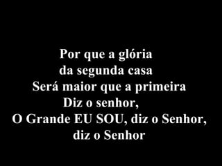   Por que a glória  da segunda casa  Será maior que a primeira  Diz o senhor,  O Grande EU SOU, diz o Senhor,  diz o Senhor   