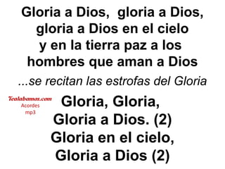 Gloria a Dios, gloria a Dios,
gloria a Dios en el cielo
y en la tierra paz a los
hombres que aman a Dios 
...se recitan las estrofas del Gloria 
Gloria, Gloria,
Gloria a Dios. (2)
Gloria en el cielo,
Gloria a Dios (2)
 