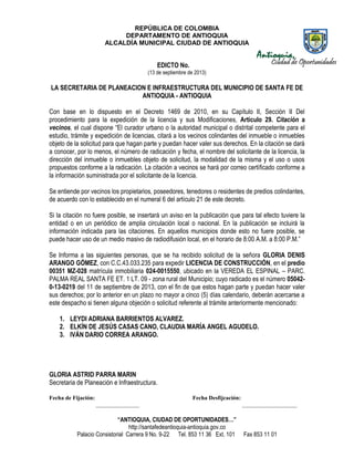 REPÚBLICA DE COLOMBIA
DEPARTAMENTO DE ANTIOQUIA
ALCALDÍA MUNICIPAL CIUDAD DE ANTIOQUIA
“ANTIOQUIA, CIUDAD DE OPORTUNIDADES…”
http://santafedeantioquia-antioquia.gov.co
Palacio Consistorial Carrera 9 No. 9-22 Tel. 853 11 36 Ext. 101 Fax 853 11 01
EDICTO No.
(13 de septiembre de 2013)
LA SECRETARIA DE PLANEACION E INFRAESTRUCTURA DEL MUNICIPIO DE SANTA FE DE
ANTIOQUIA - ANTIOQUIA
Con base en lo dispuesto en el Decreto 1469 de 2010, en su Capítulo II, Sección II Del
procedimiento para la expedición de la licencia y sus Modificaciones, Artículo 29. Citación a
vecinos, el cual dispone “El curador urbano o la autoridad municipal o distrital competente para el
estudio, trámite y expedición de licencias, citará a los vecinos colindantes del inmueble o inmuebles
objeto de la solicitud para que hagan parte y puedan hacer valer sus derechos. En la citación se dará
a conocer, por lo menos, el número de radicación y fecha, el nombre del solicitante de la licencia, la
dirección del inmueble o inmuebles objeto de solicitud, la modalidad de la misma y el uso o usos
propuestos conforme a la radicación. La citación a vecinos se hará por correo certificado conforme a
la información suministrada por el solicitante de la licencia.
Se entiende por vecinos los propietarios, poseedores, tenedores o residentes de predios colindantes,
de acuerdo con lo establecido en el numeral 6 del artículo 21 de este decreto.
Si la citación no fuere posible, se insertará un aviso en la publicación que para tal efecto tuviere la
entidad o en un periódico de amplia circulación local o nacional. En la publicación se incluirá la
información indicada para las citaciones. En aquellos municipios donde esto no fuere posible, se
puede hacer uso de un medio masivo de radiodifusión local, en el horario de 8:00 A.M. a 8:00 P.M.”
Se Informa a las siguientes personas, que se ha recibido solicitud de la señora GLORIA DENIS
ARANGO GÓMEZ, con C.C.43.033.235 para expedir LICENCIA DE CONSTRUCCIÓN, en el predio
00351 MZ-028 matrícula inmobiliaria 024-0015550, ubicado en la VEREDA EL ESPINAL – PARC.
PALMA REAL SANTA FE ET. 1 LT. 09 - zona rural del Municipio; cuyo radicado es el número 05042-
0-13-0219 del 11 de septiembre de 2013, con el fin de que estos hagan parte y puedan hacer valer
sus derechos; por lo anterior en un plazo no mayor a cinco (5) días calendario, deberán acercarse a
este despacho si tienen alguna objeción o solicitud referente al trámite anteriormente mencionado:
1. LEYDI ADRIANA BARRIENTOS ALVAREZ.
2. ELKÍN DE JESÚS CASAS CANO, CLAUDIA MARÍA ANGEL AGUDELO.
3. IVÁN DARIO CORREA ARANGO.
GLORIA ASTRID PARRA MARIN
Secretaria de Planeación e Infraestructura.
Fecha de Fijación: Fecha Desfijcación:
_______________ ___________________
 