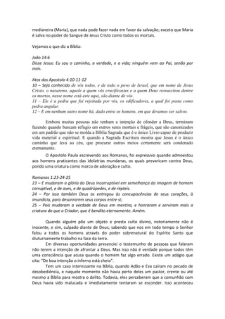 medianeira (Maria), que nada pode fazer nada em favor da salvação; exceto que Maria
é salva no poder do Sangue de Jesus Cristo como todos os mortais.

Vejamos o que diz a Bíblia:

João 14:6
Disse Jesus: Eu sou o caminho, a verdade, e a vida; ninguém vem ao Pai, senão por
mim.

Atos dos Apostolo 4:10-11-12
10 – Seja conhecido de vós todos, e de todo o povo de Israel, que em nome de Jesus
Cristo, o nazareno, aquele a quem vós crucificastes e a quem Deus ressuscitou dentre
os mortos, nesse nome está este aqui, são diante de vós.
11 – Ele é a pedra que foi rejeitada por vós, os edificadores, a qual foi posta como
pedra angular.
12 – E em nenhum outro nome há, dado entre os homens, em que devamos ser salvos.

       Embora muitas pessoas não tenham a intenção de ofender a Deus, terminam
fazendo quando buscam refugio em outros seres mortais e frágeis, que são canonizados
em um padrão que não se molda a Bíblia Sagrada que é o único Livro capaz de produzir
vida material e espiritual. E quando a Sagrada Escritura mostra que Jesus é o único
caminho que leva ao céu, que procurar outros meios certamente será condenado
eternamente.
      O Apostolo Paulo escrevendo aos Romanos, foi expressivo quando admoestou
aos homens praticantes das idolatrias mundanas, os quais prevaricam contra Deus,
pondo uma criatura como marco de adoração e culto.

Romanos 1:23-24-25
23 – E mudaram a glória do Deus incorruptível em semelhança da imagem de homem
corruptível, e de aves, e de quadrúpedes, e de répteis.
24 – Por isso também Deus os entregou às concupiscências de seus corações, à
imundícia, para desonrarem seus corpos entre si;
25 – Pois mudaram a verdade de Deus em mentira, e honraram e serviram mais a
criatura do que o Criador, que é bendito eternamente. Amém.

        Quando alguém põe um objeto e presta culto divino, notoriamente não é
inocente, e sim, culpado diante de Deus; sabendo que nos em todo tempo o Senhor
falou a todos os homens através do poder sobrenatural do Espírito Santo que
diuturnamente trabalho na face da terra.
        Em diversas oportunidades presenciei o testemunho de pessoas que falaram
não terem a intenção de afrontar a Deus. Mas isso não é verdade porque todos têm
uma consciência que acusa quando o homem faz algo errado. Existe um adágio que
cita: “De boa intenção o inferno está cheio”.
        Tem um caso interessante na Bíblia, quando Adão e Eva caíram no pecado de
desobediência, e naquele momento não havia perto deles um pastor, crente ou até
mesmo a Bíblia para mostra o delito. Todavia, eles perceberam que a comunhão com
Deus havia sido malucada e imediatamente tentaram se esconder. Isso aconteceu
 