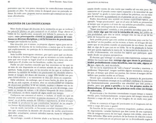 50 GLORIA EDELSTEIN - ADELA CORIA 
porvenires que no son puros; incorpora las contradicciones tomando 
posición en ellas. No atenta contra lo desigual, pues no pretende or­denar. 
En todo caso, propone nuevas razones que conmuevan las cer­tezas 
oficializadas. 
• 
DOCENTES DE LAS INSTITUCIONES 
Mirar desde el lugar del docente de la institución en que se realizan 
las prácticas plantea un giro sustancial en el análisis. Exige alterar el 
orden de los significantes, poniendo por delante la primacía de otro 
sujeto, cuya preocupación central es asumir procesos de ense­ñanza 
en diversas disciplinas, y no la formación de practicantes, 
aunque por tradición los reciba. 
Esta situación, por sí misma, ya propone algunos signos para ser in­terpretados. 
El docente de las instituciones, a menos que se l o convo­que 
explícitamente, no participa de la intencionalidad que caracteriza 
esa formación. 
Sería factible interrogarse entonces: ¿por qué y para qué un docen­te 
se dispone a facilitar el lugar en que se reconoce en tanto maestro: 
para que otro ocupe su lugar? ¿Cuál es el sentido que tiene esta acti­vidad 
para él? ¿Cuáles son los beneficios, cuáles, los. costos? 
Puede ser por muchos conocido que hay ocasiones en las que no 
se trata de una disposición en el estricto sentido de una voluntad de 
apertura. Sueje ocurrir que, en las escuelas en las que se realizan las 
prácticas, la cuestión de recibir o no practicantes sea decidida relativa­mente 
al margen del deseo del docente a cargo. Ello tendrá sus pro­pias 
consecuencias; y su tratamiento se deja por ahora en suspenso. 
Debe admitirse, sin embargo, que el mero hecho de abrir las puer­tas 
de. u n aula supone, al menos, abrir en simultaneidad u n conjunto 
de situaciones posibles: la de ser mirado, mostrar o dejarse ver; su i n ­versa, 
la posibilidad de mirar a otro; también, un acto de entrega, com­partir 
un tiempo de trabajo, o de relativa búsqueda de otras condicio­nes 
cotidianas, es decir, repartir de algún modo ese tiempo. 
Cualquiera sea entonces el motivo, e incluso, el modo en que un 
docente asume esta actividad, es preciso reconocer el "valor de expo­nerse", 
en el doble sentido de valentía e importancia, al abrir el espa-  
ció donde se producen los que constituirían "secretos" de las singula­res 
formas de encuentro de un docente con "sus" alumnos. 
Casi de modo inevitable, es frecuente escuchar innumerables razo­nes 
que sostendrían la decisión del docente de recibir practicantes: 
aprender, actualizarse, conocer métodos nuevos, hasta la obligatorie­dad, 
entre otras. 
Sin embargo, cuando el docente alude a su historia de formación. 
LOS SUJETOS DE LAS PRÁCTICAS 5 
estaría dando cuenta de una razón que tendría tal vez más peso. Re­conocerse 
en el pasado como sujeto expuesto a la necesidad de que 
otro "preste" su grado o curso para realizar las prácticas, en sus tiem­pos 
de iniciación. se_jransforma en el presente en un acto solidario. 
Podría descubrirse otro sentido en ciertas expresiones típicas, por 
ejemplo, "tengo practicantes", que en el acto de habla se pronuncian, 
al tiempo que un gesto o el tono de voz señalan pesadumbre, cansan­cio, 
signos de interrupción de la actividad cotidiana. 
"Tener practicantes" remitiría a una posición novedosa para el do­cente: 
tener algo que ver con la iniciación de otro, Ser artífice de 
una posibilidad, que otro se inicie, aunque éste no sea el eje de los 
actos de formación que asume. 
Sería posible pensar que este análisis se relaciona poco con las "co­sas 
dichas" en los pasillos, en los recreos, o hasta en el lugar del des­canso 
que se encuentra cuando un practicante da sus clases. En reali­dad, 
es algo de lo que casi no se habla. Ya se ha planteado la fuerza 
con que queda registrada la marca de la iniciación en la docencia. Pa­ra 
ello, evidentemente, son muchos los sujetos que participan, apor­tando 
desde sus propias perspectivas. 
El docente que "entrega" su aula para esta experiencia, aunque sean 
débiles los trazos que deje, entrega algo que siente le pertenece y 
tendrá probablemente como beneficio, una vez más, alguna se­ña 
que, algún día, será recordada. 
Tal vez en la experiencia de "salir a buscar" escuelas y maestros, o 
profesores "dispuestos", tengan también alguna resonancia ciertas au­las 
que, al tiempo que abren sus puertas, las cierran al margen del be­neficio 
que puedan recibir en el futuro. 
Ocurre que, considerada en sí misma, la presencia de practicantes 
y docentes formadores irrumpe en la actividad cotidiana y la interrum­pe; 
fundamentalmente, preseniifica una alteridad que está puesta a 
prueba, pero que pone a prueba a la vez los propios modos de 
desenvolverse. El tiempo de las prácticas sería como u n tiempo 
de sobresalto. 
El practicante y los docentes orientadores ocupan tiempo y espacio 
escolar, pero, fundamentalmente, ocupan parte del tiempo interno del 
docente a cargo del aula, el que los imagina de un modo muy parti­cular. 
¿Cómo se construye el lugar del practicante en el imaginario del do­cente 
a cargo del curso o grado? 
En función de los sujetos y contextos singulares, podrían articular­se, 
seguramente, variadas hipótesis que den cuenta de una superposi­ción 
de imágenes acerca de ese lugar, algunas más nítidas, otras sin lí­mites 
definidos. Ellas serán producto de las formas de relación concre­tas 
que se construyen en un proceso que se va diversificando según la 
 